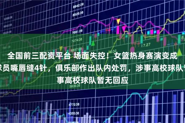 全国前三配资平台 场面失控!女篮热身赛演变成群殴,球员嘴唇缝4针,俱乐部作出队内处罚,涉事高校球队暂无回应