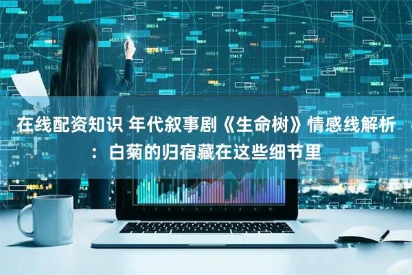 在线配资知识 年代叙事剧《生命树》情感线解析：白菊的归宿藏在这些细节里