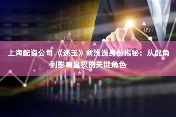 上海配资公司 《逐玉》俞浅浅身份揭秘：从配角到影响皇权的关键角色